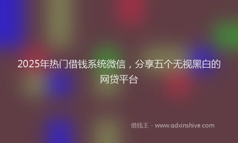 2025年热门借钱系统微信，分享五个无视黑白的网贷平台