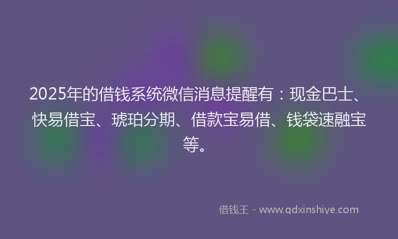 2025年的借钱系统微信消息提醒有：现金巴士、快易借宝、琥珀分期、借款宝易借、钱袋速融宝等。