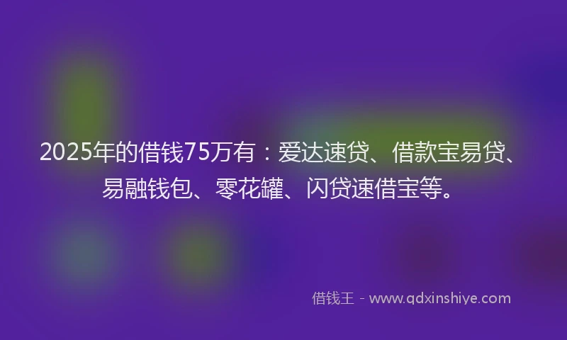 2025年的借钱75万有：爱达速贷、借款宝易贷、易融钱包、零花罐、闪贷速借宝等。