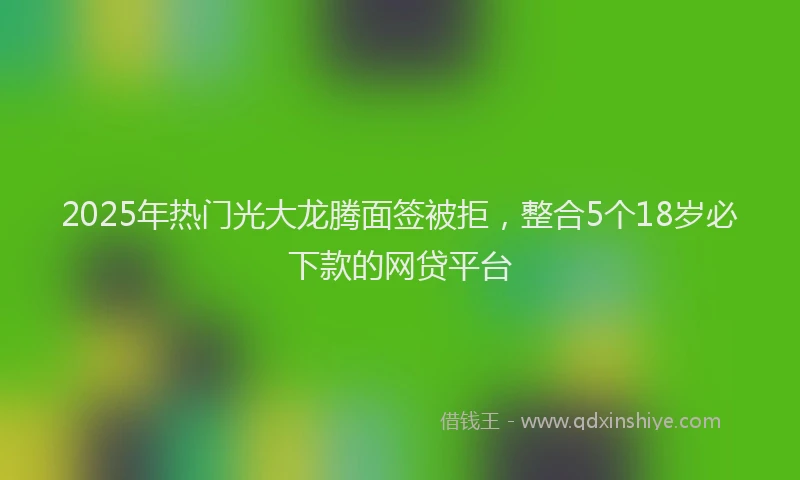 2025年热门光大龙腾面签被拒，整合5个18岁必下款的网贷平台