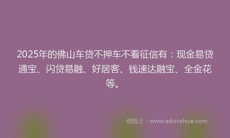 2025年的佛山车贷不押车不看征信有：现金易贷通宝、闪贷易融、好居客、钱速达融宝、全金花等。