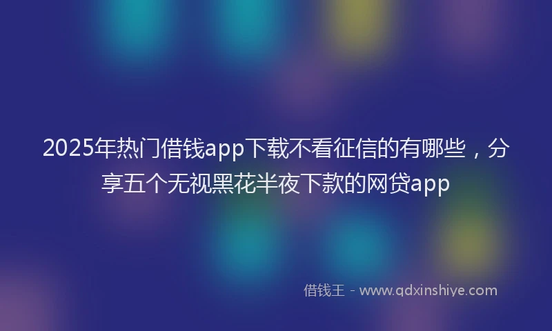 2025年热门借钱app下载不看征信的有哪些，分享五个无视黑花半夜下款的网贷app