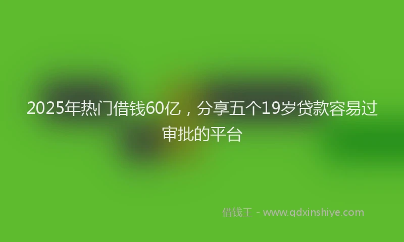 2025年热门借钱60亿，分享五个19岁贷款容易过审批的平台