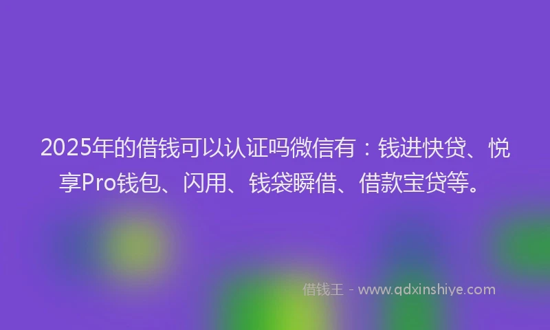 2025年的借钱可以认证吗微信有：钱进快贷、悦享Pro钱包、闪用、钱袋瞬借、借款宝贷等。