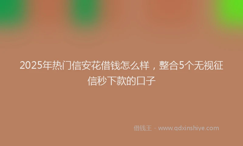 2025年热门信安花借钱怎么样，整合5个无视征信秒下款的口子