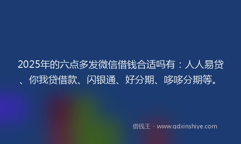 2025年的六点多发微信借钱合适吗有：人人易贷、你我贷借款、闪银通、好分期、哆哆分期等。