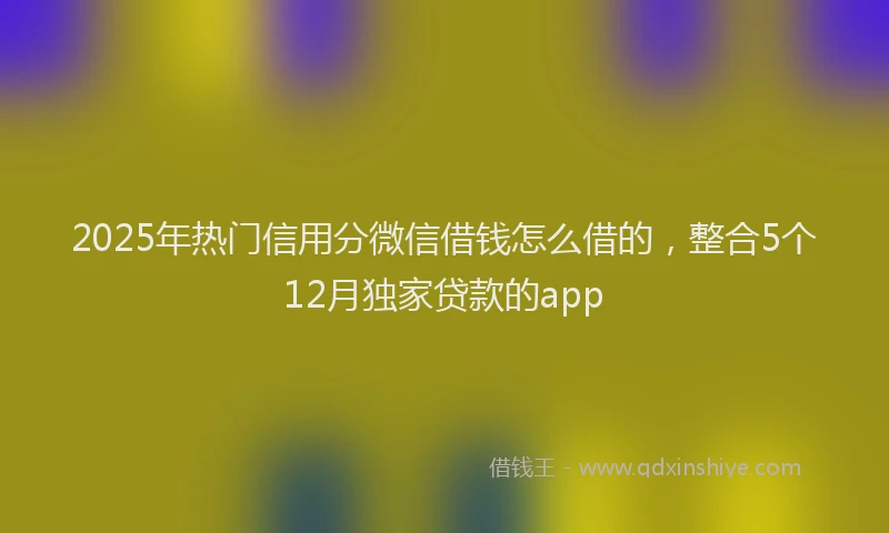 2025年热门信用分微信借钱怎么借的，整合5个12月独家贷款的app