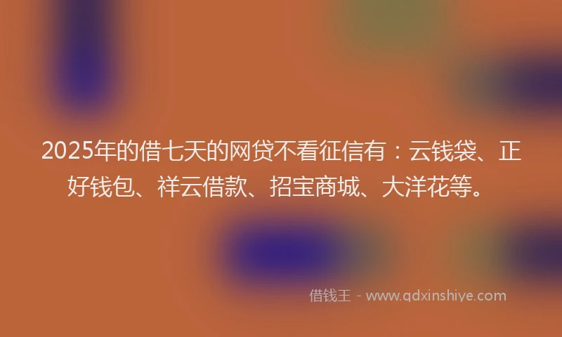 2025年的借七天的网贷不看征信有：云钱袋、正好钱包、祥云借款、招宝商城、大洋花等。