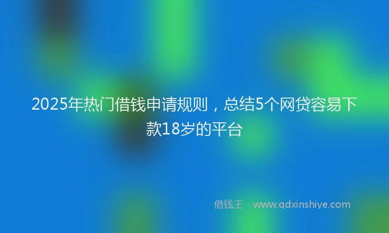 2025年热门借钱申请规则，总结5个网贷容易下款18岁的平台