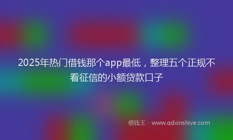 2025年热门借钱那个app最低，整理五个正规不看征信的小额贷款口子