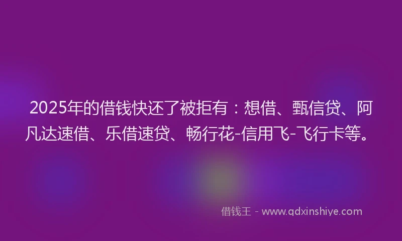 2025年的借钱快还了被拒有：想借、甄信贷、阿凡达速借、乐借速贷、畅行花-信用飞-飞行卡等。