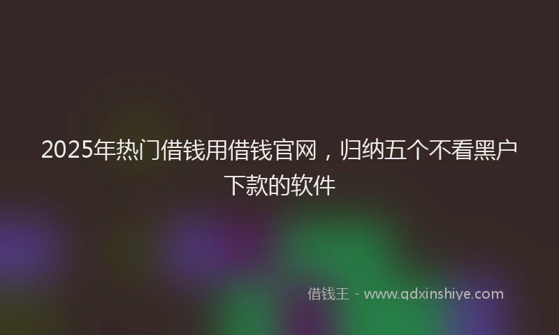 2025年热门借钱用借钱官网，归纳五个不看黑户下款的软件
