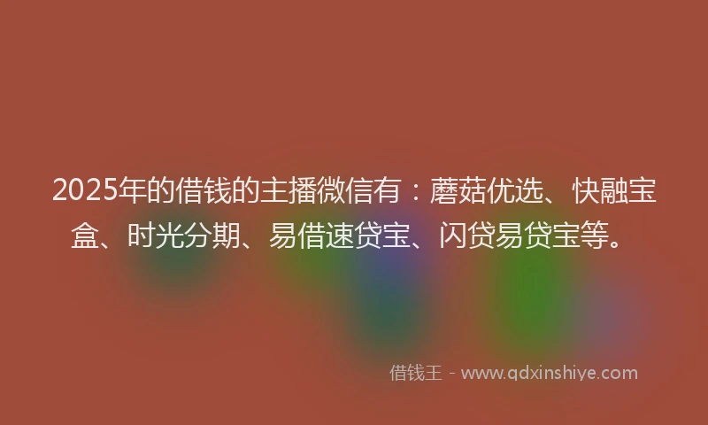2025年的借钱的主播微信有：蘑菇优选、快融宝盒、时光分期、易借速贷宝、闪贷易贷宝等。