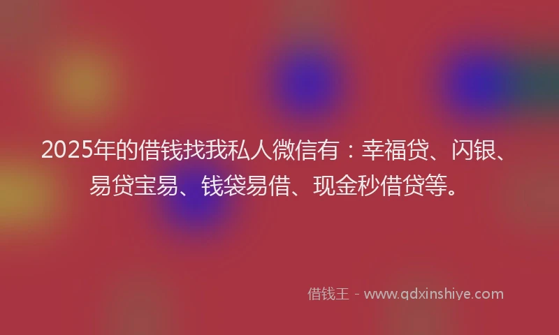 2025年的借钱找我私人微信有：幸福贷、闪银、易贷宝易、钱袋易借、现金秒借贷等。