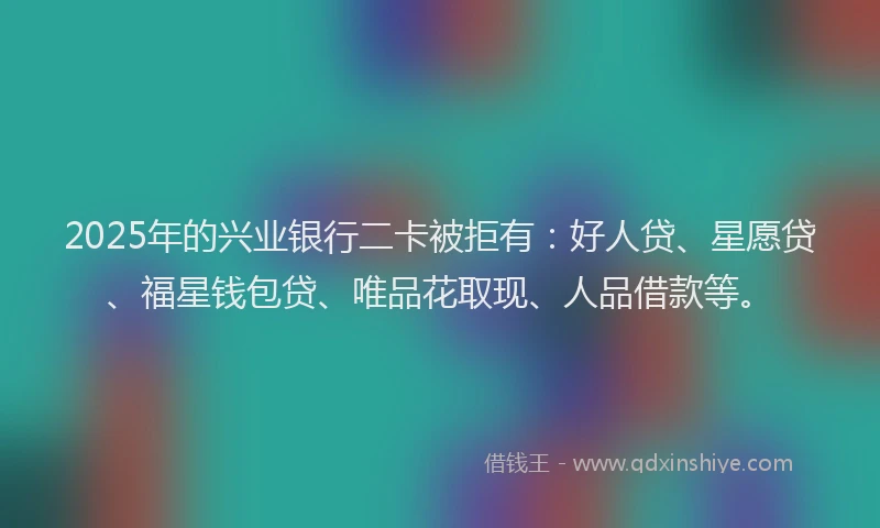 2025年的兴业银行二卡被拒有：好人贷、星愿贷、福星钱包贷、唯品花取现、人品借款等。