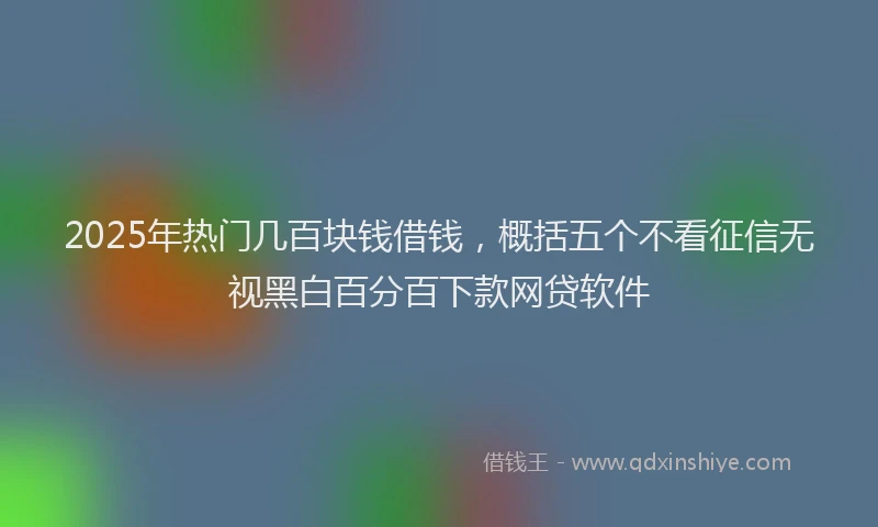 2025年热门几百块钱借钱，概括五个不看征信无视黑白百分百下款网贷软件