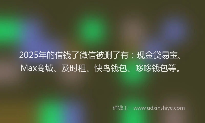 2025年的借钱了微信被删了有：现金贷易宝、Max商城、及时租、快鸟钱包、哆哆钱包等。
