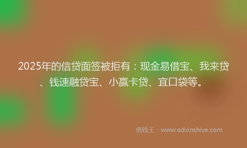 2025年的信贷面签被拒有：现金易借宝、我来贷、钱速融贷宝、小赢卡贷、宜口袋等。