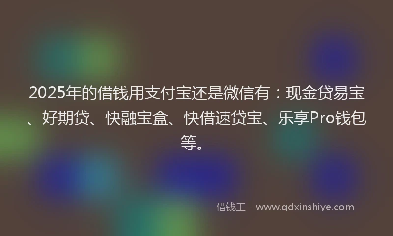 2025年的借钱用支付宝还是微信有：现金贷易宝、好期贷、快融宝盒、快借速贷宝、乐享Pro钱包等。