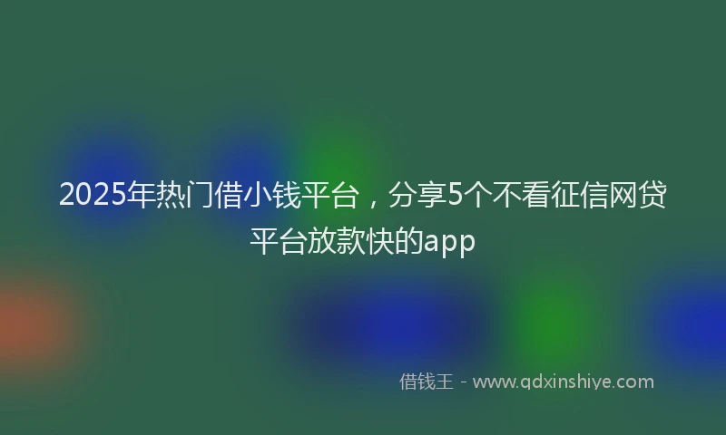 2025年热门借小钱平台，分享5个不看征信网贷平台放款快的app