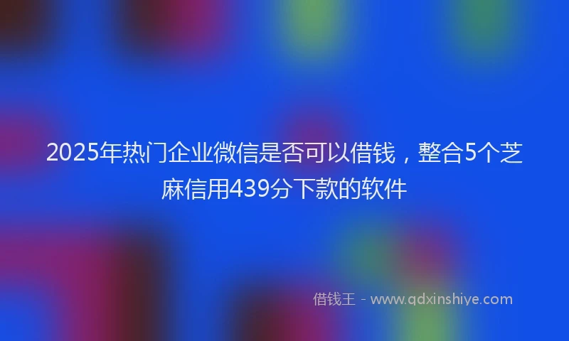 2025年热门企业微信是否可以借钱，整合5个芝麻信用439分下款的软件