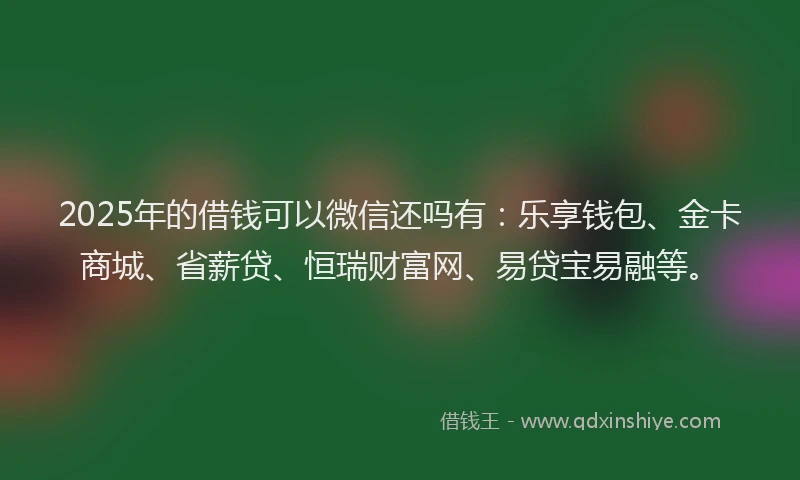 2025年的借钱可以微信还吗有：乐享钱包、金卡商城、省薪贷、恒瑞财富网、易贷宝易融等。