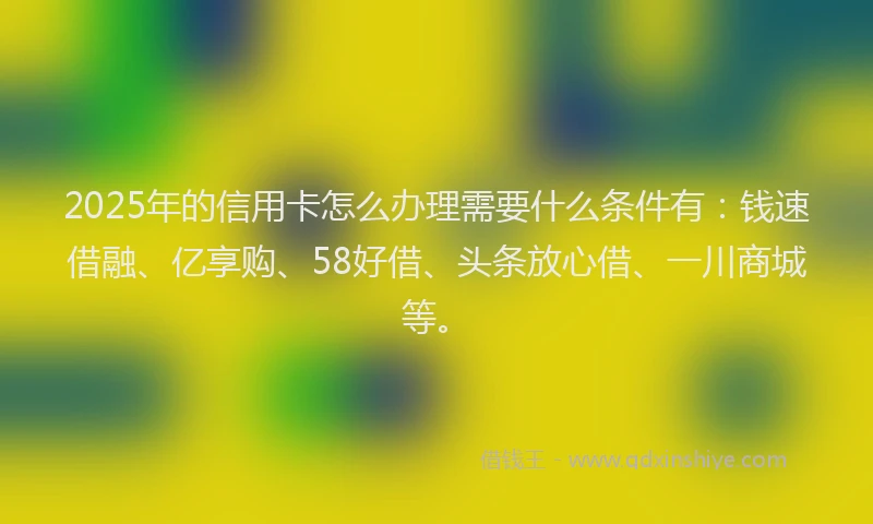 2025年的信用卡怎么办理需要什么条件有：钱速借融、亿享购、58好借、头条放心借、一川商城等。
