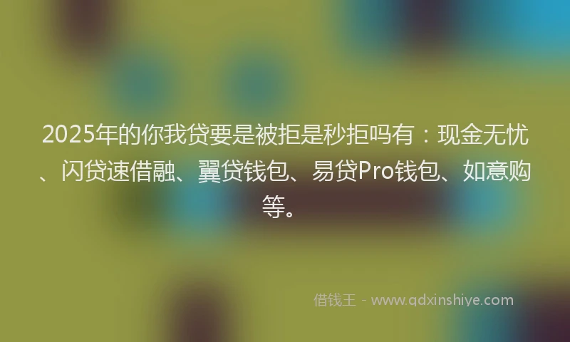 2025年的你我贷要是被拒是秒拒吗有：现金无忧、闪贷速借融、翼贷钱包、易贷Pro钱包、如意购等。