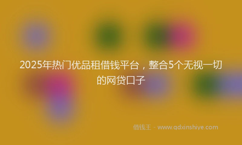 2025年热门优品租借钱平台，整合5个无视一切的网贷口子