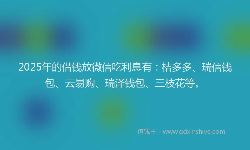 2025年的借钱放微信吃利息有：桔多多、瑞信钱包、云易购、瑞泽钱包、三枝花等。