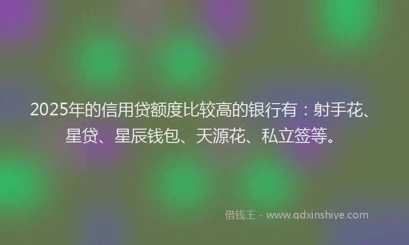 2025年的信用贷额度比较高的银行有：射手花、星贷、星辰钱包、天源花、私立签等。