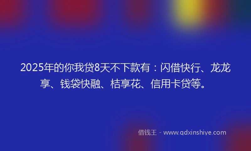 2025年的你我贷8天不下款有：闪借快行、龙龙享、钱袋快融、桔享花、信用卡贷等。