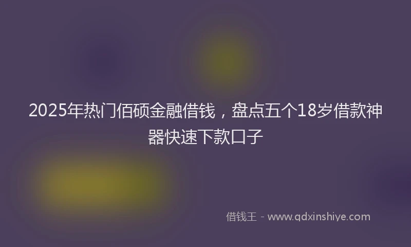 2025年热门佰硕金融借钱，盘点五个18岁借款神器快速下款口子