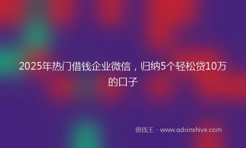 2025年热门借钱企业微信，归纳5个轻松贷10万的口子