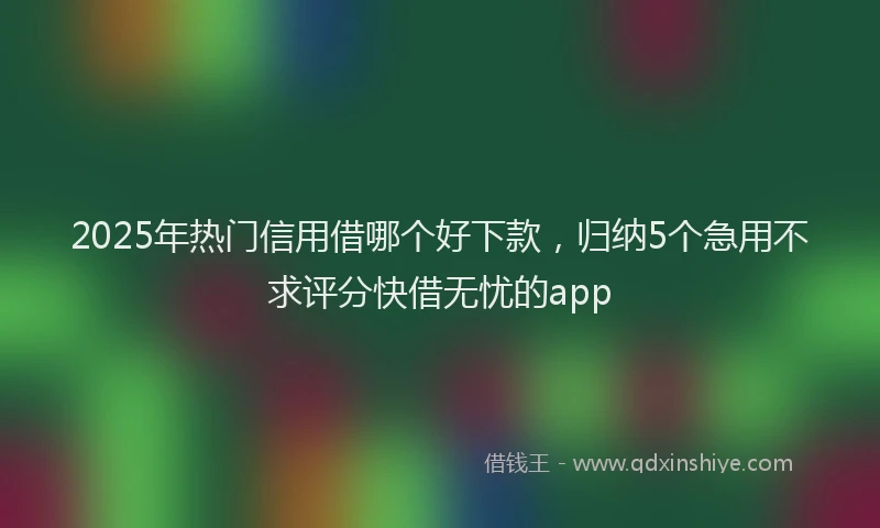 2025年热门信用借哪个好下款，归纳5个急用不求评分快借无忧的app