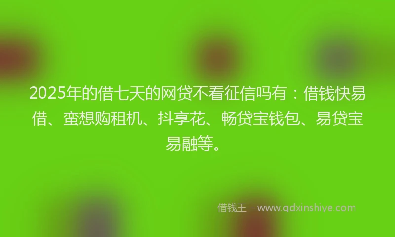 2025年的借七天的网贷不看征信吗有：借钱快易借、蛮想购租机、抖享花、畅贷宝钱包、易贷宝易融等。