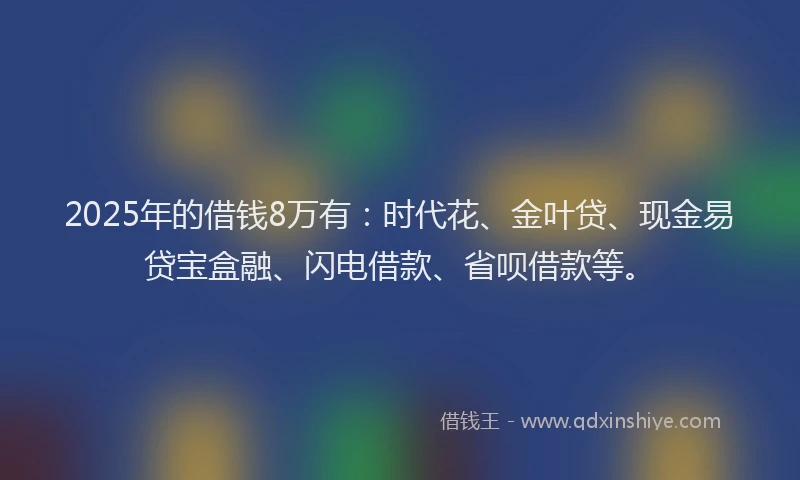 2025年的借钱8万有：时代花、金叶贷、现金易贷宝盒融、闪电借款、省呗借款等。