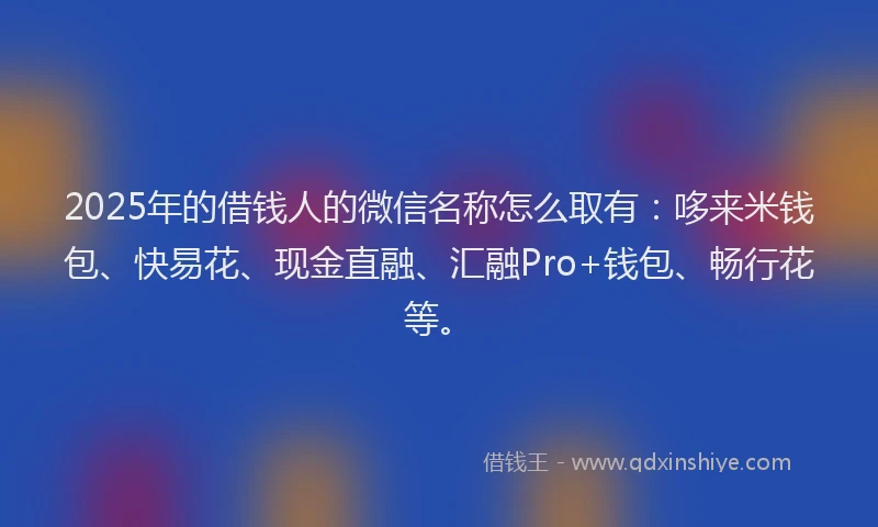 2025年的借钱人的微信名称怎么取有：哆来米钱包、快易花、现金直融、汇融Pro+钱包、畅行花等。