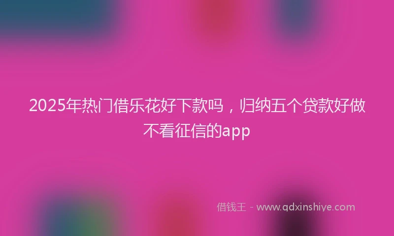 2025年热门借乐花好下款吗，归纳五个贷款好做不看征信的app