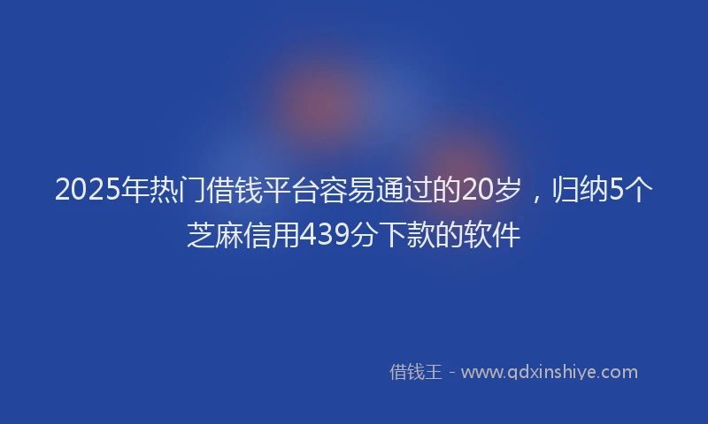 2025年热门借钱平台容易通过的20岁，归纳5个芝麻信用439分下款的软件