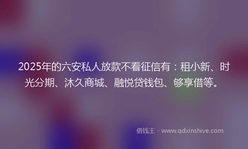 2025年的六安私人放款不看征信有：租小新、时光分期、沐久商城、融悦贷钱包、够享借等。