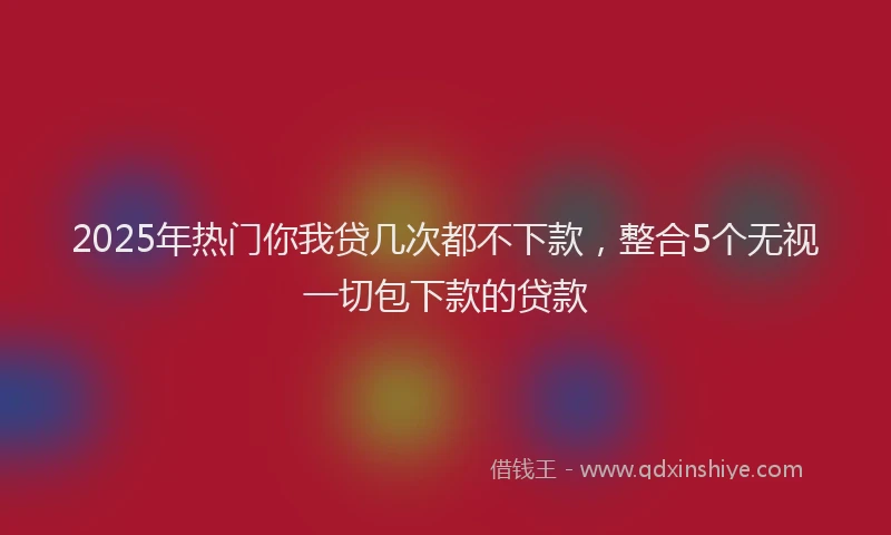 2025年热门你我贷几次都不下款，整合5个无视一切包下款的贷款