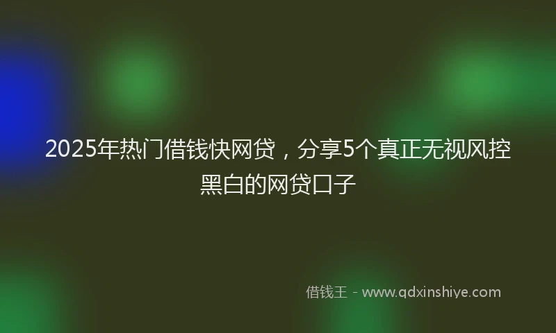 2025年热门借钱快网贷，分享5个真正无视风控黑白的网贷口子