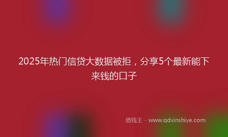 2025年热门信贷大数据被拒，分享5个最新能下来钱的口子