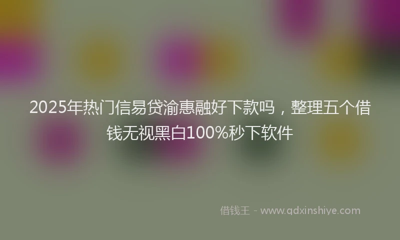 2025年热门信易贷渝惠融好下款吗，整理五个借钱无视黑白100%秒下软件