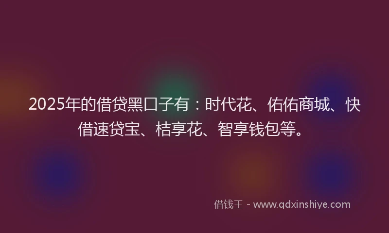 2025年的借贷黑口子有：时代花、佑佑商城、快借速贷宝、桔享花、智享钱包等。