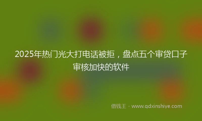 2025年热门光大打电话被拒，盘点五个审贷口子审核加快的软件