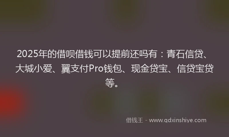 2025年的借呗借钱可以提前还吗有：青石信贷、大城小爱、翼支付Pro钱包、现金贷宝、信贷宝贷等。