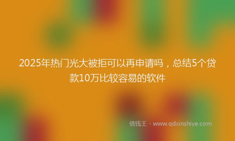 2025年热门光大被拒可以再申请吗，总结5个贷款10万比较容易的软件