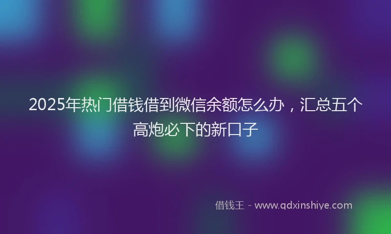 2025年热门借钱借到微信余额怎么办，汇总五个高炮必下的新口子